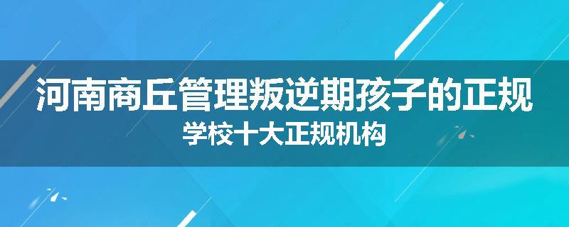 河南商丘管理叛逆期孩子的正规学校十大正规机构