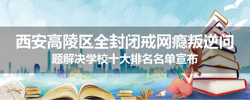 西安高陵区全封闭戒网瘾叛逆问题解决学校十大排名名单宣布