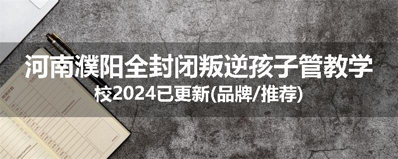 河南濮阳全封闭叛逆孩子管教学校2024已更新(品牌/推荐)