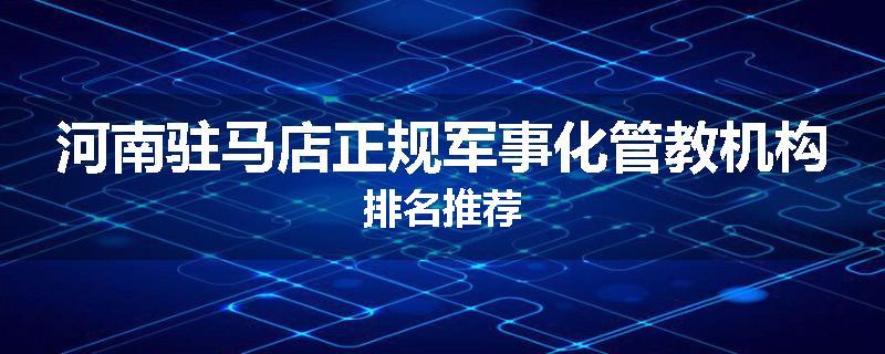河南驻马店正规军事化管教机构排名推荐
