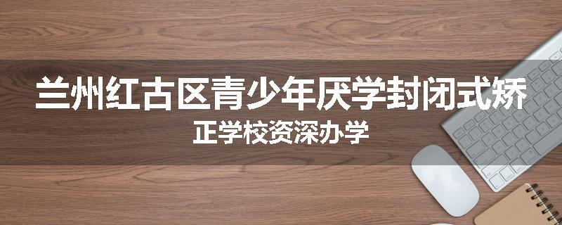 兰州红古区青少年厌学封闭式矫正学校资深办学
