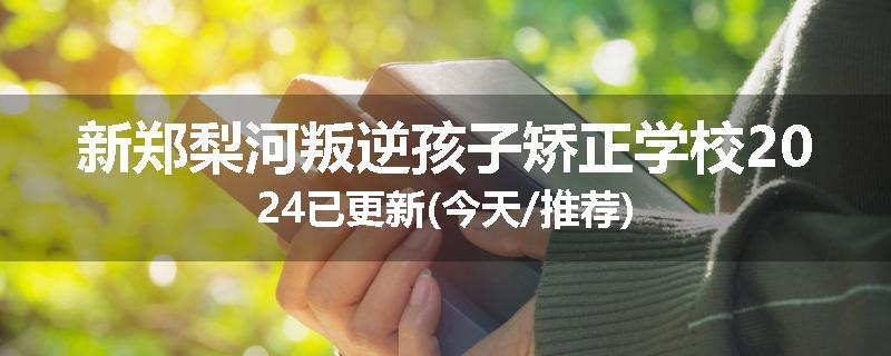 新郑梨河叛逆孩子矫正学校2024已更新(今天/推荐)