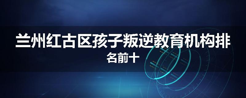 兰州红古区孩子叛逆教育机构排名前十