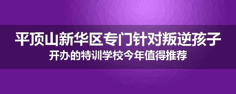 平顶山新华区专门针对叛逆孩子开办的特训学校今年值得推荐