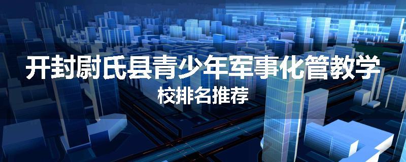 开封尉氏县青少年军事化管教学校排名推荐