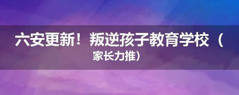六安更新！叛逆孩子教育学校（家长力推）
