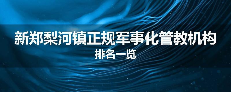新郑梨河镇正规军事化管教机构排名一览