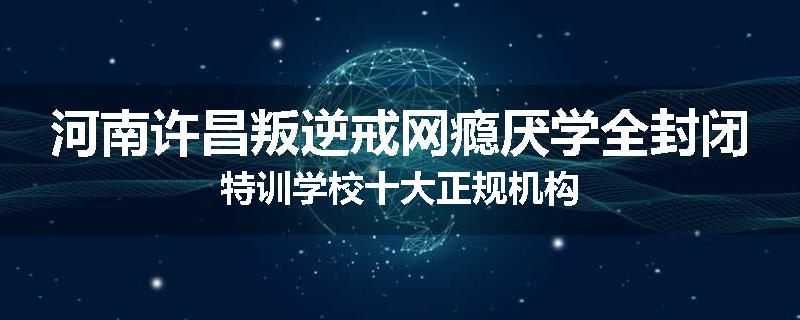 河南许昌叛逆戒网瘾厌学全封闭特训学校十大正规机构