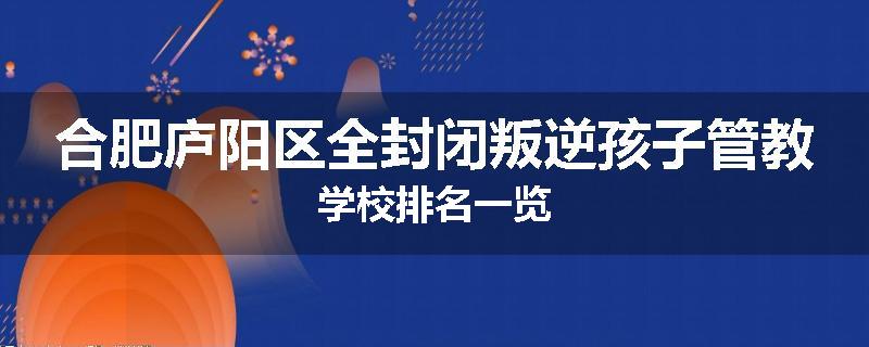合肥庐阳区全封闭叛逆孩子管教学校排名一览