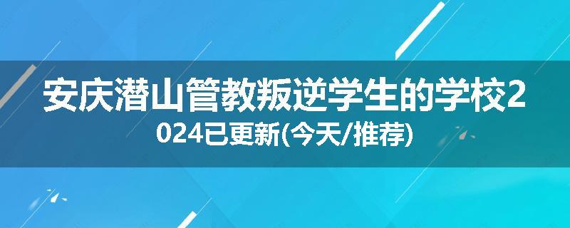 安庆潜山管教叛逆学生的学校2024已更新(今天/推荐)