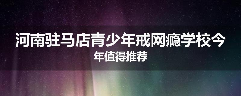 河南驻马店青少年戒网瘾学校今年值得推荐
