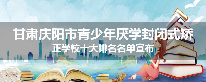 甘肃庆阳市青少年厌学封闭式矫正学校十大排名名单宣布