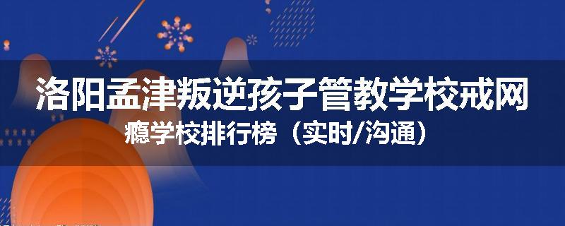 洛阳孟津叛逆孩子管教学校戒网瘾学校排行榜（实时/沟通）