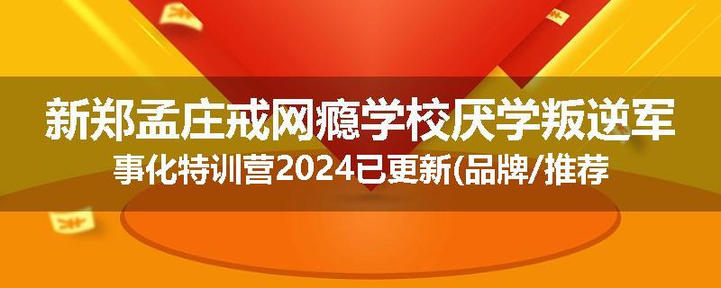 新郑孟庄戒网瘾学校厌学叛逆军事化特训营2024已更新(品牌/推荐)