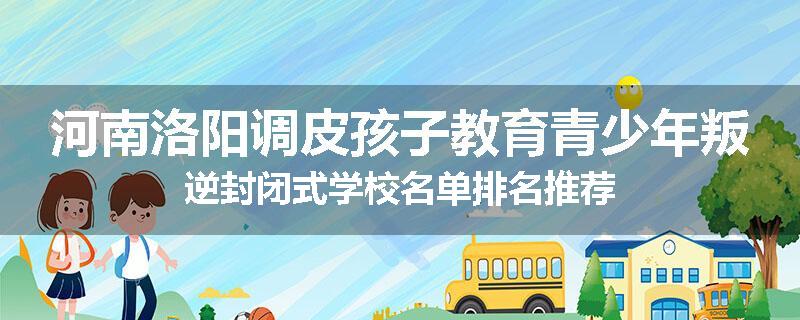 河南洛阳调皮孩子教育青少年叛逆封闭式学校名单排名推荐