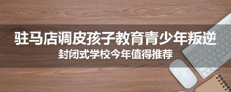 驻马店调皮孩子教育青少年叛逆封闭式学校今年值得推荐