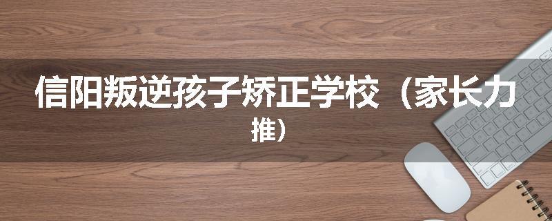 信阳叛逆孩子矫正学校（家长力推）