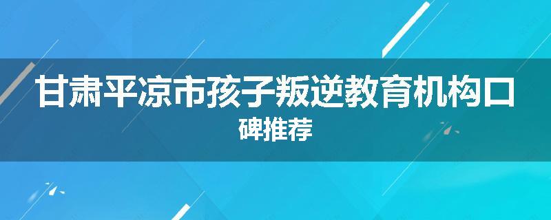 甘肃平凉市孩子叛逆教育机构口碑推荐