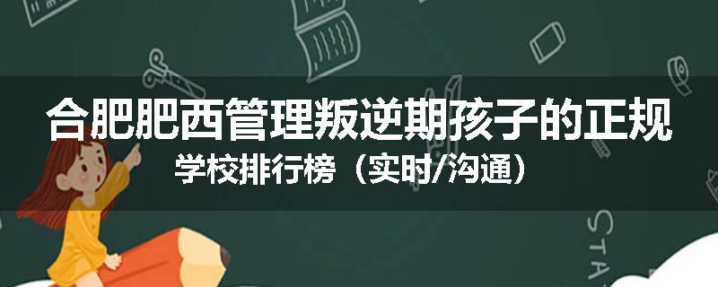 合肥肥西管理叛逆期孩子的正规学校排行榜（实时/沟通）