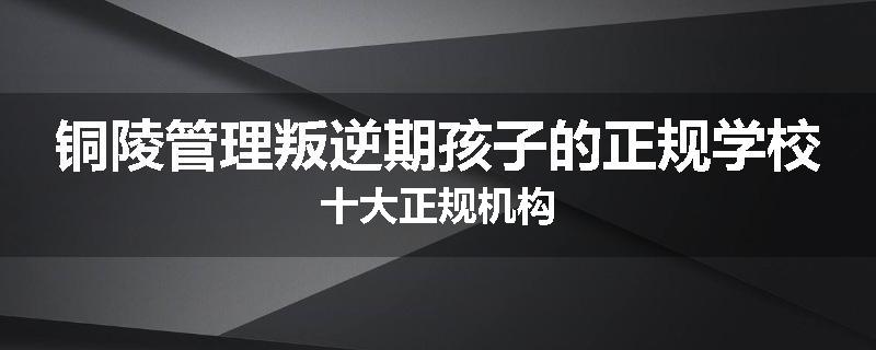 铜陵管理叛逆期孩子的正规学校十大正规机构