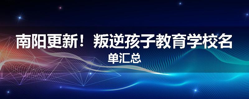 南阳更新！叛逆孩子教育学校名单汇总