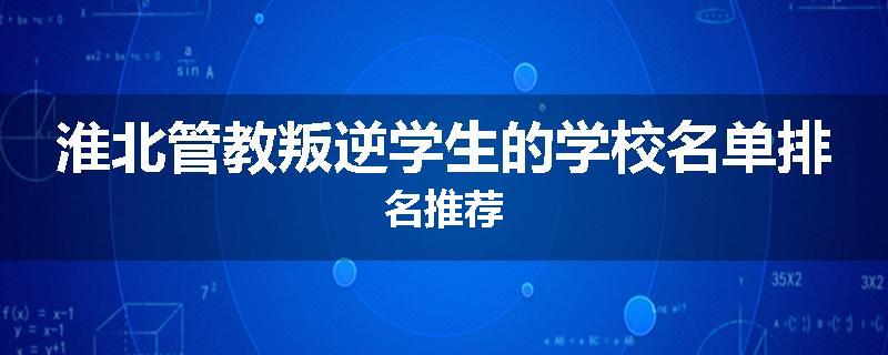 淮北管教叛逆学生的学校名单排名推荐