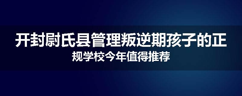 开封尉氏县管理叛逆期孩子的正规学校今年值得推荐