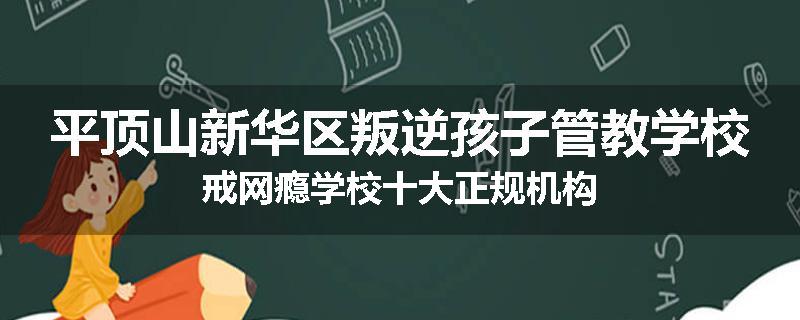 平顶山新华区叛逆孩子管教学校戒网瘾学校十大正规机构
