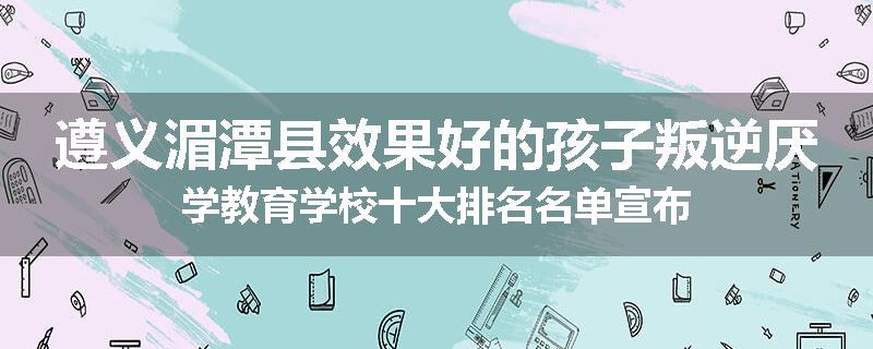 遵义湄潭县效果好的孩子叛逆厌学教育学校十大排名名单宣布