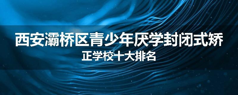 西安灞桥区青少年厌学封闭式矫正学校十大排名
