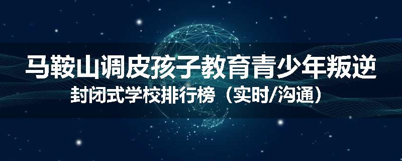 马鞍山调皮孩子教育青少年叛逆封闭式学校排行榜（实时/沟通）