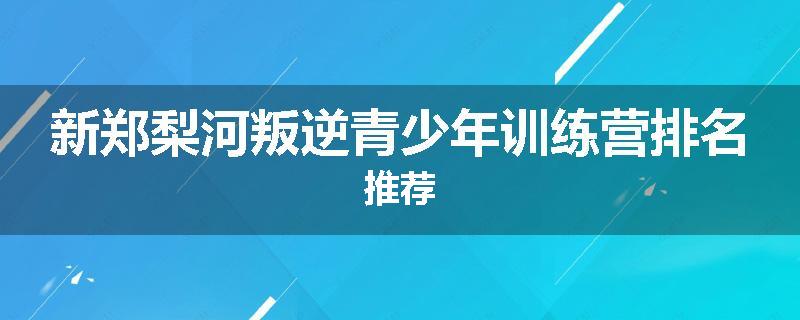 新郑梨河叛逆青少年训练营排名推荐