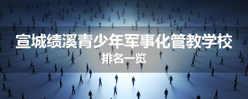 宣城绩溪青少年军事化管教学校排名一览