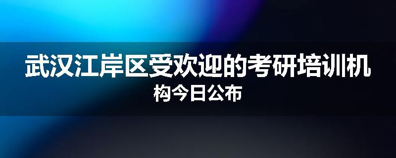武汉江岸区受欢迎的考研培训机构今日公布