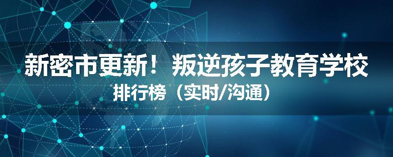 新密市更新！叛逆孩子教育学校排行榜（实时/沟通）