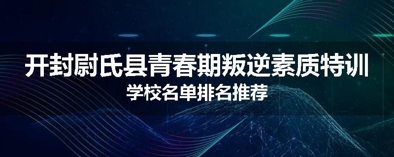 开封尉氏县青春期叛逆素质特训学校名单排名推荐