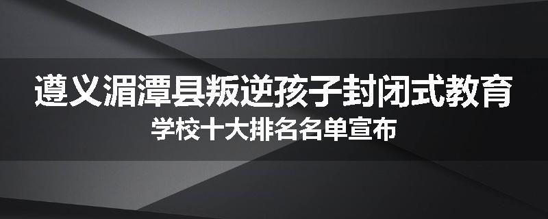 遵义湄潭县叛逆孩子封闭式教育学校十大排名名单宣布