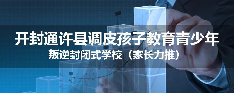 开封通许县调皮孩子教育青少年叛逆封闭式学校（家长力推）