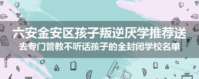 六安金安区孩子叛逆厌学推荐送去专门管教不听话孩子的全封闭学校名单排名推荐