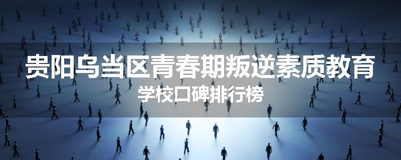 贵阳乌当区青春期叛逆素质教育学校口碑排行榜