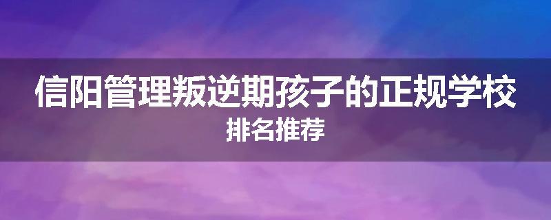 信阳管理叛逆期孩子的正规学校排名推荐