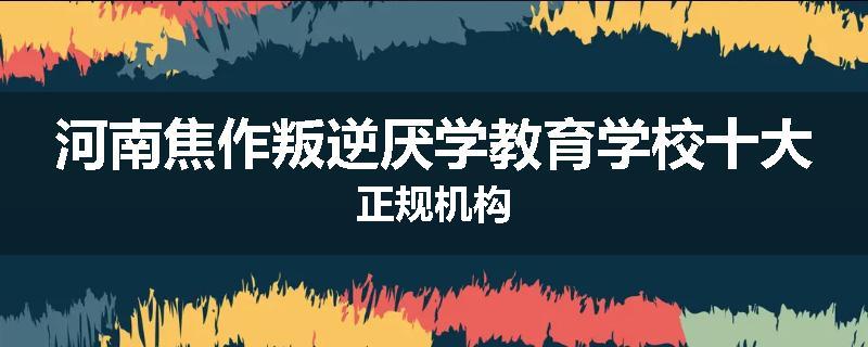 河南焦作叛逆厌学教育学校十大正规机构
