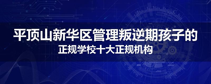 平顶山新华区管理叛逆期孩子的正规学校十大正规机构