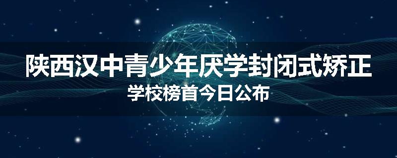 陕西汉中青少年厌学封闭式矫正学校榜首今日公布