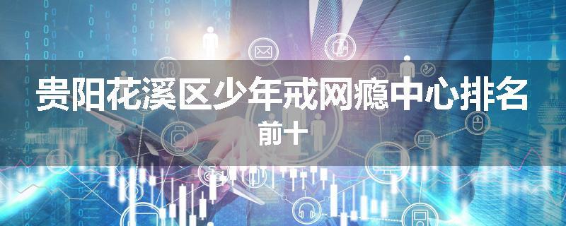 贵阳花溪区少年戒网瘾中心排名前十