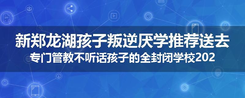 新郑龙湖孩子叛逆厌学推荐送去专门管教不听话孩子的全封闭学校2024已更新(今天/推荐)