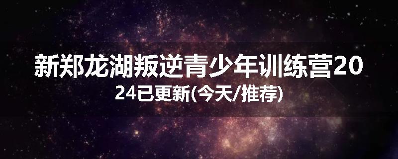 新郑龙湖叛逆青少年训练营2024已更新(今天/推荐)