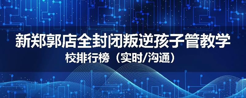 新郑郭店全封闭叛逆孩子管教学校排行榜（实时/沟通）