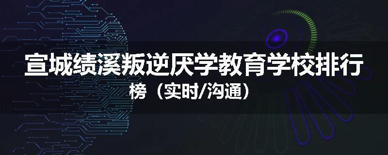 宣城绩溪叛逆厌学教育学校排行榜（实时/沟通）