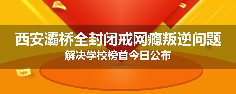 西安灞桥全封闭戒网瘾叛逆问题解决学校榜首今日公布